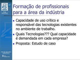Formação de profissionais
para a área da indústria
   Capacidade de uso crítico e
    responsável das tecnologias existentes
    no ambiente de trabalho.
   Quais Tecnologias??? Qual capacidade
    é demandada em cada empresa?
   Proposta: Estudo de caso
 