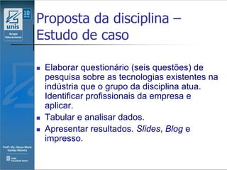 Proposta da disciplina –
Estudo de caso

   Elaborar questionário (seis questões) de
    pesquisa sobre as tecnologias existentes na
    indústria que o grupo da disciplina atua.
    Identificar profissionais da empresa e
    aplicar.
   Tabular e analisar dados.
   Apresentar resultados. Slides, Blog e
    impresso.
 