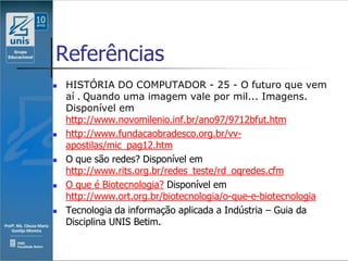 Referências
   HISTÓRIA DO COMPUTADOR - 25 - O futuro que vem
    aí . Quando uma imagem vale por mil... Imagens.
    Disponível em
    http://www.novomilenio.inf.br/ano97/9712bfut.htm
   http://www.fundacaobradesco.org.br/vv-
    apostilas/mic_pag12.htm
   O que são redes? Disponível em
    http://www.rits.org.br/redes_teste/rd_oqredes.cfm
   O que é Biotecnologia? Disponível em
    http://www.ort.org.br/biotecnologia/o-que-e-biotecnologia
   Tecnologia da informação aplicada a Indústria – Guia da
    Disciplina UNIS Betim.
 