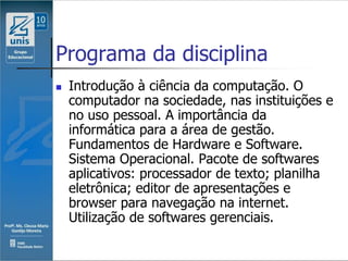 Programa da disciplina
   Introdução à ciência da computação. O
    computador na sociedade, nas instituições e
    no uso pessoal. A importância da
    informática para a área de gestão.
    Fundamentos de Hardware e Software.
    Sistema Operacional. Pacote de softwares
    aplicativos: processador de texto; planilha
    eletrônica; editor de apresentações e
    browser para navegação na internet.
    Utilização de softwares gerenciais.
 