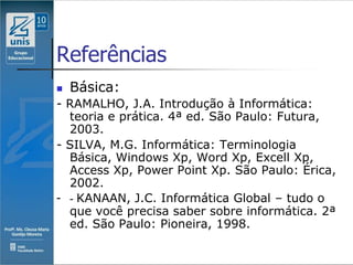 Referências
   Básica:
- RAMALHO, J.A. Introdução à Informática:
  teoria e prática. 4ª ed. São Paulo: Futura,
  2003.
- SILVA, M.G. Informática: Terminologia
  Básica, Windows Xp, Word Xp, Excell Xp,
  Access Xp, Power Point Xp. São Paulo: Érica,
  2002.
- - KANAAN, J.C. Informática Global – tudo o
  que você precisa saber sobre informática. 2ª
  ed. São Paulo: Pioneira, 1998.
 