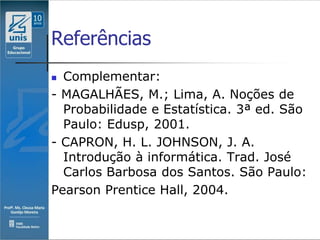 Referências
 Complementar:
- MAGALHÃES, M.; Lima, A. Noções de
  Probabilidade e Estatística. 3ª ed. São
  Paulo: Edusp, 2001.
- CAPRON, H. L. JOHNSON, J. A.
  Introdução à informática. Trad. José
  Carlos Barbosa dos Santos. São Paulo:
Pearson Prentice Hall, 2004.
 