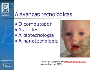 Alavancas tecnológicas
• O computador
• As redes
• A biotecnologia
• A nanotecnologia



          The Baby. Disponível em http://dl.media.mit.edu/
          Acesso fevereiro 2008.
 