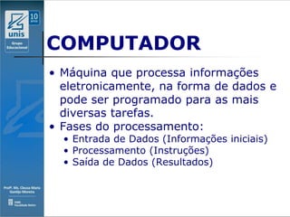 COMPUTADOR
• Máquina que processa informações
  eletronicamente, na forma de dados e
  pode ser programado para as mais
  diversas tarefas.
• Fases do processamento:
  • Entrada de Dados (Informações iniciais)
  • Processamento (Instruções)
  • Saída de Dados (Resultados)
 