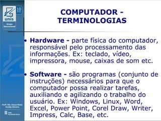 COMPUTADOR -
          TERMINOLOGIAS

• Hardware - parte física do computador,
  responsável pelo processamento das
  informações. Ex: teclado, vídeo,
  impressora, mouse, caixas de som etc.

• Software - são programas (conjunto de
  instruções) necessários para que o
  computador possa realizar tarefas,
  auxiliando e agilizando o trabalho do
  usuário. Ex: Windows, Linux, Word,
  Excel, Power Point, Corel Draw, Writer,
  Impress, Calc, Base, etc.
 