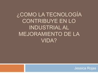 ¿Como la tecnología contribuye en lo industrial al mejoramiento de la vida? Jessica Rojas 