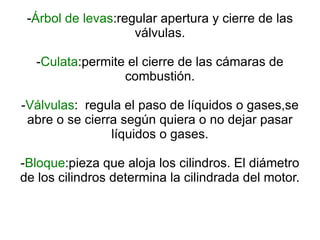 - Árbol de levas :regular apertura y cierre de las válvulas. - Culata :permite el cierre de las cámaras de combustión. - Válvulas :  regula el paso de líquidos o gases,se abre o se cierra según quiera o no dejar pasar líquidos o gases. - Bloque :pieza que aloja los cilindros. El diámetro de los cilindros determina la cilindrada del motor. 