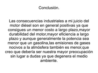 Conclusión. Las consecuencias industriales a mi juicio del motor diésel son en general positivas ya que consigues un menor costo a largo plazo,mayor durabilidad del motor,mayor eficiencia a largo plazo y aunque generalmente la potencia sea menor que un gasolina,las emisiones de gases nocivos a la atmósfera también es menor,que creo que debería ser nuestra mayor preocupación sin lugar a dudas ya que degenera el medio ambiente. 