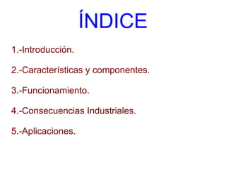 ÍNDICE 1.-Introducción. 2.-Características y componentes. 3.-Funcionamiento. 4.-Consecuencias Industriales. 5.-Aplicaciones. 