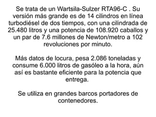 Se trata de un Wartsila-Sulzer RTA96-C . Su versión más grande es de 14 cilindros en línea turbodiésel de dos tiempos, con una cilindrada de 25.480 litros y una potencia de 108.920 caballos y un par de 7.6 millones de Newton/metro a 102 revoluciones por minuto. Más datos de locura, pesa 2.086 toneladas y consume 6.000 litros de gasóleo a la hora, aún así es bastante eficiente para la potencia que entrega.  Se utiliza en grandes barcos portadores de contenedores. 