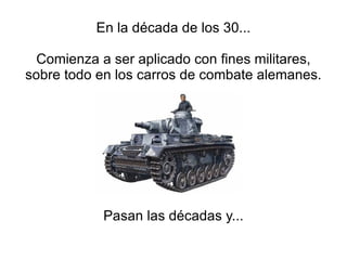 En la década de los 30... Comienza a ser aplicado con fines militares, sobre todo en los carros de combate alemanes. Pasan las décadas y... 