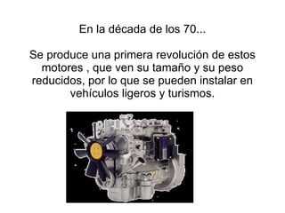 En la década de los 70... Se produce una primera revolución de estos motores , que ven su tamaño y su peso reducidos, por lo que se pueden instalar en vehículos ligeros y turismos. 