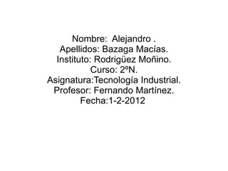 Nombre:  Alejandro . Apellidos: Bazaga Macías. Instituto: Rodrigüez Moñino. Curso: 2ºN. Asignatura:Tecnología Industrial. Profesor: Fernando Martínez. Fecha:1-2-2012  