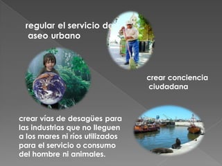 regular el servicio de
  aseo urbano



                                 crear conciencia
                                 ciudadana



crear vías de desagües para
las industrias que no lleguen
a los mares ni ríos utilizados
para el servicio o consumo
del hombre ni animales.
 