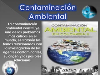 La contaminación
  ambiental constituye
  uno de los problemas
    más críticos en el
 mundo, se tratarán los
temas relacionados con
 la investigación de los
agentes contaminantes,
 su origen y las posibles
        soluciones.
 