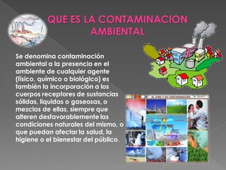 QUE ES LA CONTAMINACION
                  AMBIENTAL

Se denomina contaminación
ambiental a la presencia en el
ambiente de cualquier agente
(físico, químico o biológico) es
también la incorporación a los
cuerpos receptores de sustancias
sólidas, liquidas o gaseosas, o
mezclas de ellas, siempre que
alteren desfavorablemente las
condiciones naturales del mismo, o
que puedan afectar la salud, la
higiene o el bienestar del público.
 
