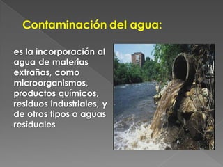 Contaminación del agua:

es la incorporación al
agua de materias
extrañas, como
microorganismos,
productos químicos,
residuos industriales, y
de otros tipos o aguas
residuales
 