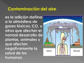 Contaminación del aire:
es la adición dañina
a la atmósfera de
gases tóxicos, CO, u
otros que afectan el
normal desarrollo de
plantas, animales y
que afectan
negativamente la
salud de los
humanos.
 