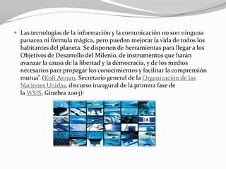  Las tecnologías de la información y la comunicación no son ninguna
  panacea ni fórmula mágica, pero pueden mejorar la vida de todos los
  habitantes del planeta. Se disponen de herramientas para llegar a los
  Objetivos de Desarrollo del Milenio, de instrumentos que harán
  avanzar la causa de la libertad y la democracia, y de los medios
  necesarios para propagar los conocimientos y facilitar la comprensión
  mutua" (Kofi Annan, Secretario general de la Organización de las
  Naciones Unidas, discurso inaugural de la primera fase de
  la WSIS, Ginebra 2003)1
 