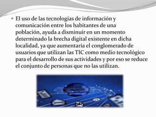  El uso de las tecnologías de información y
 comunicación entre los habitantes de una
 población, ayuda a disminuir en un momento
 determinado la brecha digital existente en dicha
 localidad, ya que aumentaría el conglomerado de
 usuarios que utilizan las TIC como medio tecnológico
 para el desarrollo de sus actividades y por eso se reduce
 el conjunto de personas que no las utilizan.
 