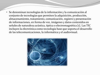  Se denominan tecnologías de la información y la comunicación al
  conjunto de tecnologías que permiten la adquisición, producción,
  almacenamiento, tratamiento, comunicación, registro y presentación
  de informaciones, en forma de voz, imágenes y datos contenidos en
  señales de naturaleza acústica, óptica o electromagnética [1]. Las TIC
  incluyen la electrónica como tecnología base que soporta el desarrollo
  de las telecomunicaciones, la informática y el audiovisual.
 