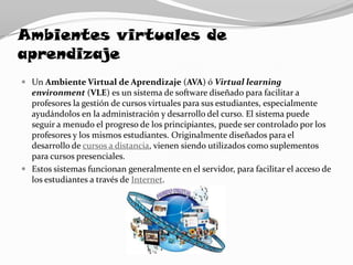 Ambientes virtuales de
aprendizaje
 Un Ambiente Virtual de Aprendizaje (AVA) ó Virtual learning
  environment (VLE) es un sistema de software diseñado para facilitar a
  profesores la gestión de cursos virtuales para sus estudiantes, especialmente
  ayudándolos en la administración y desarrollo del curso. El sistema puede
  seguir a menudo el progreso de los principiantes, puede ser controlado por los
  profesores y los mismos estudiantes. Originalmente diseñados para el
  desarrollo de cursos a distancia, vienen siendo utilizados como suplementos
  para cursos presenciales.
 Estos sistemas funcionan generalmente en el servidor, para facilitar el acceso de
  los estudiantes a través de Internet.
 