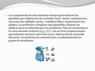  Los componentes de estos sistemas incluyen generalmente las
  plantillas para elaboración de contenido, foros, charla, cuestionarios y
  ejercicios tipo múltiple-opción, verdadero/falso y respuestas de una
  palabra. Los profesores completan estas plantillas y después las
  publican para ser utilizados por los estudiantes. Nuevas características
  en estos sistemas incluyenblogs y RSS. Los servicios proporcionados
  generalmente incluyen control de acceso, elaboración de contenido
  educativo, herramientas de comunicación y la administración de
  grupos de estudiantes.
 