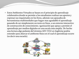  Estos Ambientes Virtuales se basan en el principio de aprendizaje
  colaborativo donde se permite a los estudiantes realizar sus aportes y
  expresar sus inquietudes en los foros, además van apoyados de
  herramientas multimediales que hagan mas agradable el aprendizaje
  pasando de ser simplemente un texto en línea, a un entorno interactivo
  de construcción de conocimiento. rganización que apoya y permite el
  aprendizaje por medios digitales en una escala más amplia. De hecho
  una lectura algo pedante del término AEV (VLE en Inglés)se podría
  extender para abarcar el ambiente físico en el cual el aprendizaje ocurre
  (es decir una escuela).
 