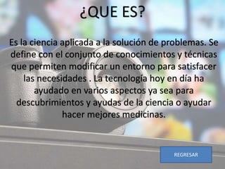 ¿QUE ES?
Es la ciencia aplicada a la solución de problemas. Se
define con el conjunto de conocimientos y técnicas
que permiten modificar un entorno para satisfacer
las necesidades . La tecnología hoy en día ha
ayudado en varios aspectos ya sea para
descubrimientos y ayudas de la ciencia o ayudar
hacer mejores medicinas.
REGRESAR
 