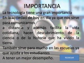 IMPORTANCIA
La tecnología tiene una gran importancia
En la sociedad de hoy en día ya que nos sirve
para comunicarnos
a distancia y además facilita la vida
cotidiana, hacer descubrimiento de la
ciencia o de la historia que ha vivido la
tierra.
También sirve para mucho en las escuelas ya
que ayuda a los estudiantes
A tener un mejor desempeño. REGRESAR
 