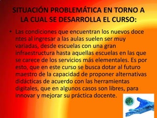 SITUACIÓN PROBLEMÁTICA EN TORNO A
LA CUAL SE DESARROLLA EL CURSO:
• Las condiciones que encuentran los nuevos doce
ntes al ingresar a las aulas suelen ser muy
variadas, desde escuelas con una gran
infraestructura hasta aquellas escuelas en las que
se carece de los servicios más elementales. Es por
esto, que en este curso se busca dotar al futuro
maestro de la capacidad de proponer alternativas
didácticas de acuerdo con las herramientas
digitales, que en algunos casos son libres, para
innovar y mejorar su práctica docente.

 
