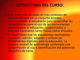 ESTRUCTURA DEL CURSO:
• Este curso está dividido en tres unidades de
aprendizaje que en su conjunto brindan
oportunidades al estudiante para desarrollar las
competencias pare el uso de las herramientas
digitales para la educación, adaptándolas a
distintos escenarios tanto físicos como virtuales.
• Es importante que los estudiantes normalistas
conozcan, valoren, adapten y utilicen las
herramientas digitales para la educación. La
primera unidad de aprendizaje contempla una
aproximación al uso e identificación del potencial
educativo de estas.

 