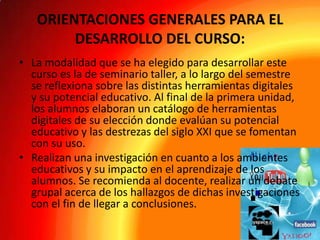 ORIENTACIONES GENERALES PARA EL
DESARROLLO DEL CURSO:
• La modalidad que se ha elegido para desarrollar este
curso es la de seminario taller, a lo largo del semestre
se reflexiona sobre las distintas herramientas digitales
y su potencial educativo. Al final de la primera unidad,
los alumnos elaboran un catálogo de herramientas
digitales de su elección donde evalúan su potencial
educativo y las destrezas del siglo XXI que se fomentan
con su uso.
• Realizan una investigación en cuanto a los ambientes
educativos y su impacto en el aprendizaje de los
alumnos. Se recomienda al docente, realizar un debate
grupal acerca de los hallazgos de dichas investigaciones
con el fin de llegar a conclusiones.

 