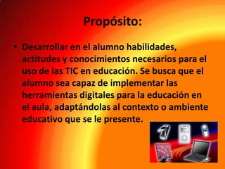 Propósito:
• Desarrollar en el alumno habilidades,
actitudes y conocimientos necesarios para el
uso de las TIC en educación. Se busca que el
alumno sea capaz de implementar las
herramientas digitales para la educación en
el aula, adaptándolas al contexto o ambiente
educativo que se le presente.

 