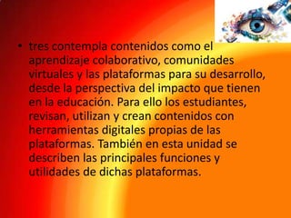• tres contempla contenidos como el
aprendizaje colaborativo, comunidades
virtuales y las plataformas para su desarrollo,
desde la perspectiva del impacto que tienen
en la educación. Para ello los estudiantes,
revisan, utilizan y crean contenidos con
herramientas digitales propias de las
plataformas. También en esta unidad se
describen las principales funciones y
utilidades de dichas plataformas.

 