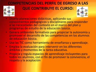 COMPETENCIAS DEL PERFIL DE EGRESO A LAS
QUE CONTRIBUYE EL CURSO:
• Diseña planeaciones didácticas, aplicando sus
conocimientos pedagógicos y disciplinares para responder
a las necesidades del contexto en el marco del plan y
programas de estudio de la educación básica.
• Genera ambientes formativos para propiciar la autonomía y
promover el desarrollo de las competencias en los alumnos
de educación básica.
• Usa las TIC como herramienta de enseñanza y aprendizaje.
• Emplea la evaluación para intervenir en los diferentes
ámbitos y momentos de la tarea educativa.
• Propicia y regula espacios de aprendizaje incluyentes para
todos los alumnos, con el fin de promover la convivencia, el
respeto y la aceptación

 