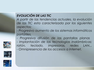 EVOLUCIÓN DE LAS TIC A partir de las tendencias actuales, la evolución de las TIC esta caracterizada por los siguientes aspectos: - Progresivo aumento de los sistemas informáticos portátiles. - Progresiva difusión de las pantallas planas  - Implantación de las tecnologías inalámbricas: ratón, teclado, impresoras, redes LAN... - Omnipresencia de los accesos a Internet. 