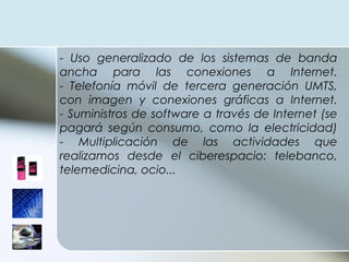 - Uso generalizado de los sistemas de banda ancha para las conexiones a Internet. - Telefonía móvil de tercera generación UMTS, con imagen y conexiones gráficas a Internet. - Suministros de software a través de Internet (se pagará según consumo, como la electricidad) - Multiplicación de las actividades que realizamos desde el ciberespacio: telebanco, telemedicina, ocio... 