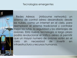 Redes Aéreas   ( Airbourne networks ): un sistema de control aéreo desarrollado desde las nubes, como un Internet en el cielo, para reemplazar el sistema tradicional y controlar mejor las rutas, la seguridad y los aterrizajes de aviones. Esta nueva tecnología a largo plazo podría revolucionar el tráfico aéreo al permitir que un mayor numero de aviones estén en el cielo sin necesidad de invertir en infraestructura y recursos humanos. Tecnologias emergentes  