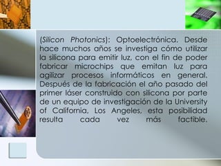 ( Silicon Photonics ): Optoelectrónica. Desde hace muchos años se investiga cómo utilizar la silicona para emitir luz, con el fin de poder fabricar microchips que emitan luz para agilizar procesos informáticos en general. Después de la fabricación el año pasado del primer láser construido con silicona por parte de un equipo de investigación de la University of California, Los Angeles, esta posibilidad resulta cada vez más factible. 