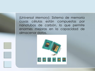 ( Universal Memory ): Sistema de memoria cuyas células están compuestas por nanotubos de carbón, lo que permite enormes mejoras en la capacidad de almacenar datos. 