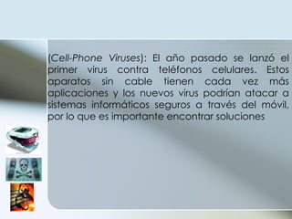 ( Cell-Phone Viruses ): El año pasado se lanzó el primer virus contra teléfonos celulares. Estos aparatos sin cable tienen cada vez más aplicaciones y los nuevos virus podrían atacar a sistemas informáticos seguros a través del móvil, por lo que es importante encontrar soluciones  