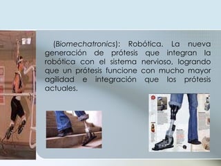 ( Biomechatronics ): Robótica. La nueva generación de prótesis que integran la robótica con el sistema nervioso, logrando que un prótesis funcione con mucho mayor agilidad e integración que los prótesis actuales.  