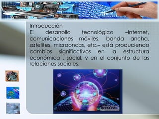 Introducción El desarrollo tecnológico –Internet, comunicaciones móviles, banda ancha, satélites, microondas, etc.– está produciendo cambios significativos en la estructura económica , social, y en el conjunto de las relaciones sociales. 