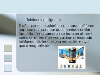 Teléfonos inteligentes  El año que viene saldrán al mercado teléfonos capaces de escanear documentos y enviar fax. Utilizarán la cámara insertada en el móvil como un ratón. Y en Asia saldrán al mercado teléfonos móviles con una resolución mayor que 6 megapixeles. 