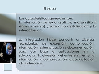 El video  Las características generales son:  la integración de texto, gráficas, imagen (fija o en movimiento) y sonido, la digitalización y la interactividad.  La integración hace concurrir a diversas tecnologías: de expresión, comunicación, información, sistematización y documentación, para dar lugar a aplicaciones en la educación, la diversión y el entretenimiento, la información, la comunicación, la capacitación y la instrucción.  