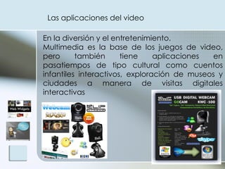 Las aplicaciones del video  En la diversión y el entretenimiento.  Multimedia es la base de los juegos de video, pero también tiene aplicaciones en pasatiempos de tipo cultural como cuentos infantiles interactivos, exploración de museos y ciudades a manera de visitas digitales interactivas 