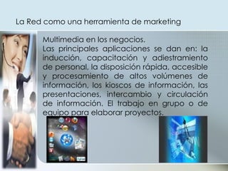 Multimedia en los negocios.  Las principales aplicaciones se dan en: la inducción, capacitación y adiestramiento de personal, la disposición rápida, accesible y procesamiento de altos volúmenes de información, los kioscos de información, las presentaciones, intercambio y circulación de información. El trabajo en grupo o de equipo para elaborar proyectos. La Red como una herramienta de marketing  