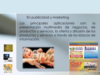En publicidad y marketing  Las principales aplicaciones son: la presentación multimedia de negocios, de productos y servicios, la oferta y difusión de los productos y servicios a través de los kioscos de información.  