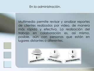Multimedia permite revisar y analizar reportes de clientes realizados por video, de manera más rápida y efectiva. La realización del trabajo en colaboración es, así mismo, posible, aún con personas que están en lugares distantes o diferentes. En la administración. 